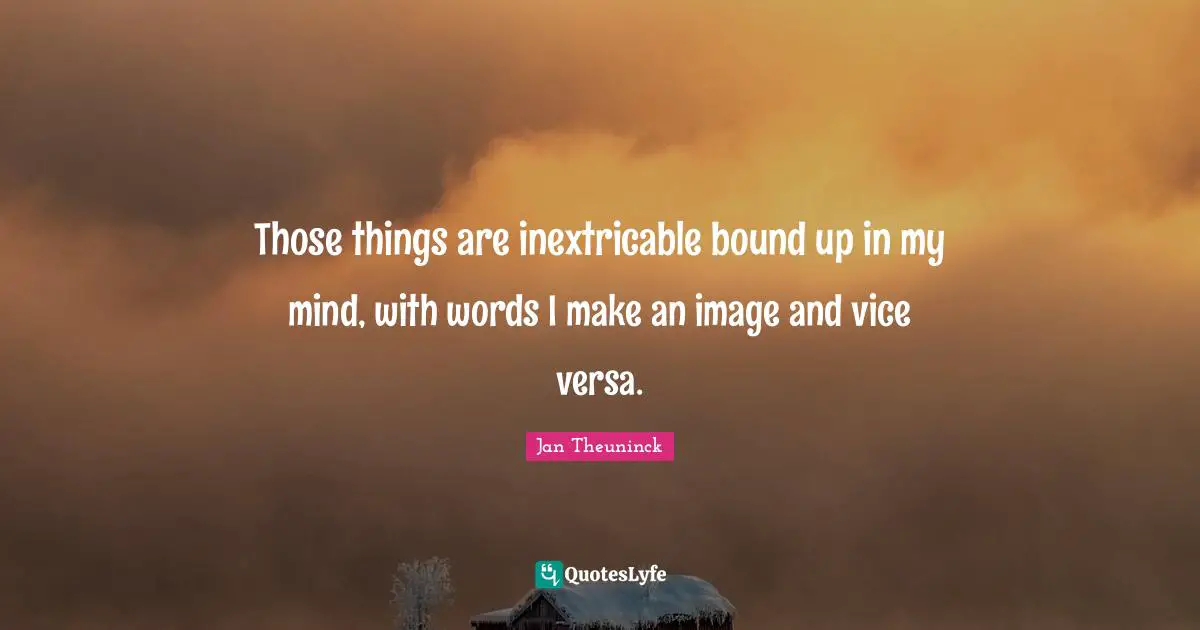 Those things are inextricable bound up in my mind, with words I make an image and vice versa.