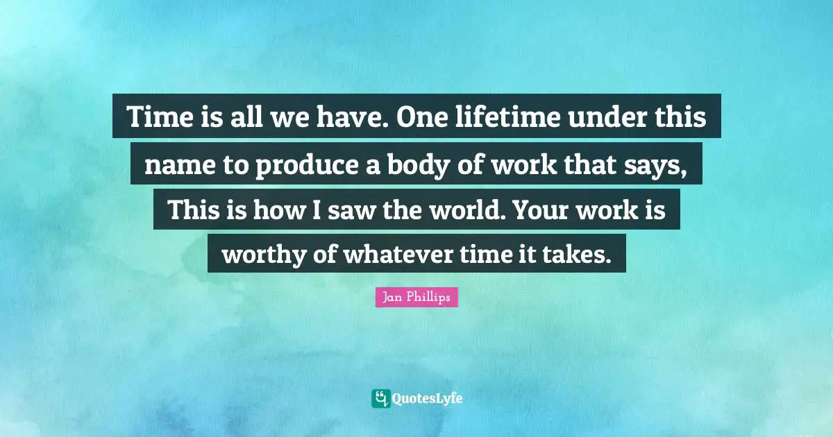 Time is all we have. One lifetime under this name to produce a body of work that says, This is how I saw the world. Your work is worthy of whatever time it takes.