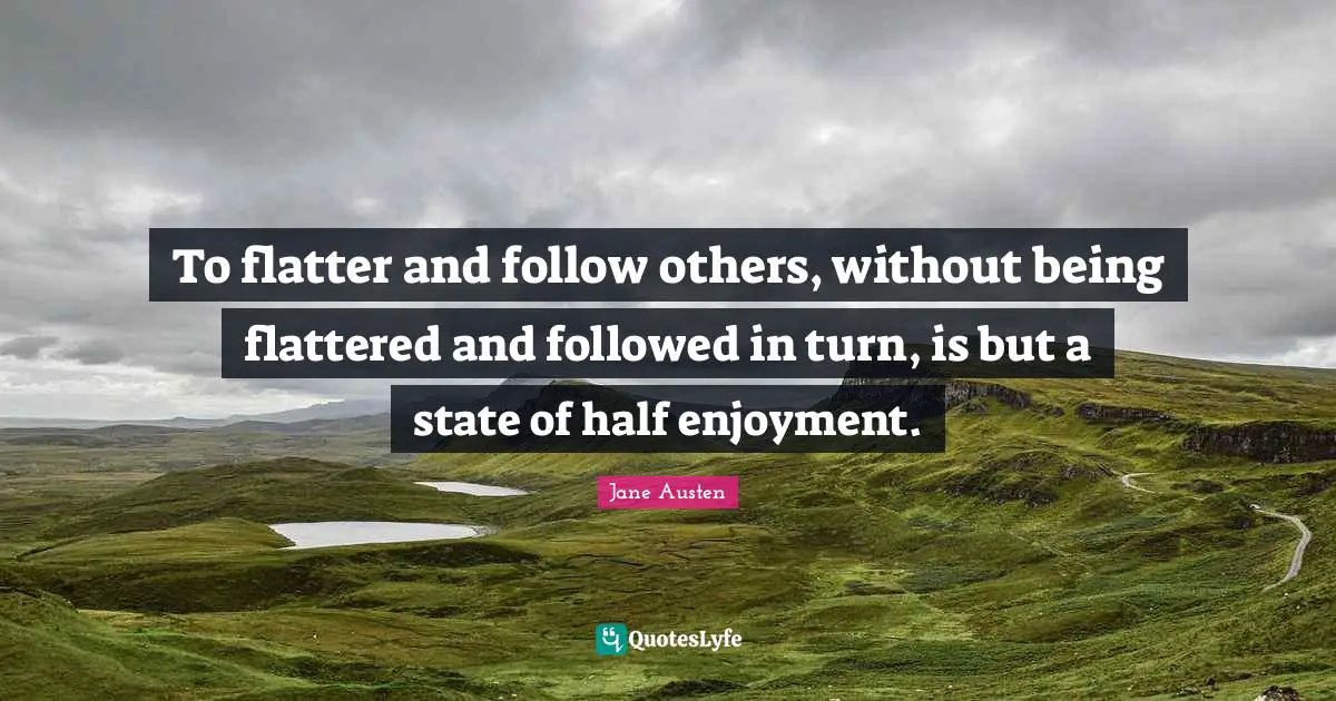 To flatter and follow others, without being flattered and followed in turn, is but a state of half enjoyment.