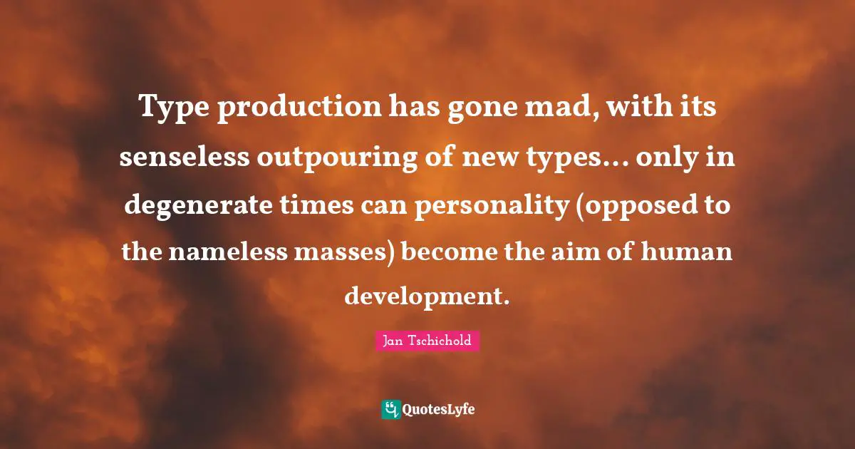 Jan Tschichold Quotes: Type production has gone mad, with its senseless outpouring of new types... only in degenerate times can personality (opposed to the nameless masses) become the aim of human development.