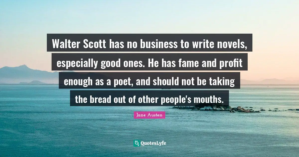 Walter Scott has no business to write novels, especially good ones. He has fame and profit enough as a poet, and should not be taking the bread out of other people's mouths.