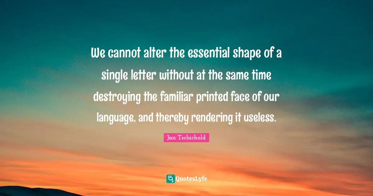 Jan Tschichold Quotes: We cannot alter the essential shape of a single letter without at the same time destroying the familiar printed face of our language, and thereby rendering it useless.