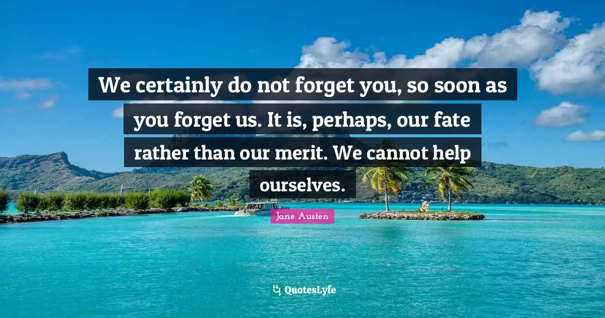 We certainly do not forget you, so soon as you forget us. It is, perhaps, our fate rather than our merit. We cannot help ourselves.