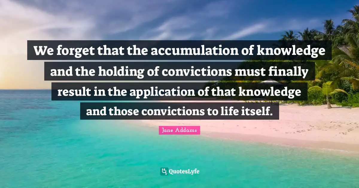 We forget that the accumulation of knowledge and the holding of convictions must finally result in the application of that knowledge and those convictions to life itself.