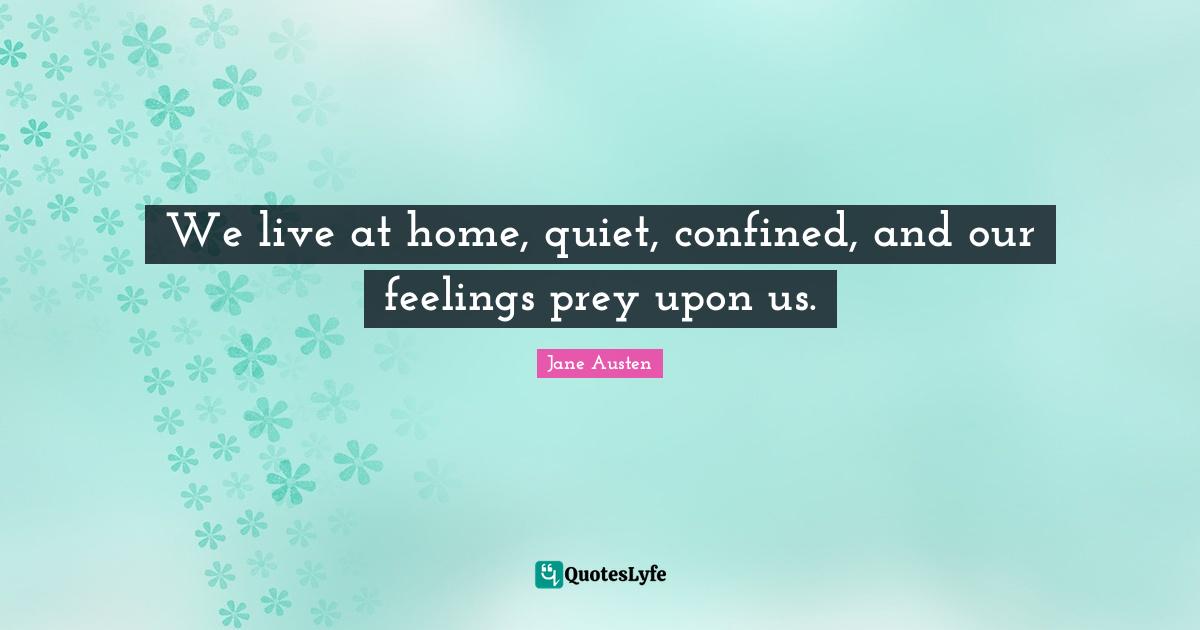 We live at home, quiet, confined, and our feelings prey upon us.