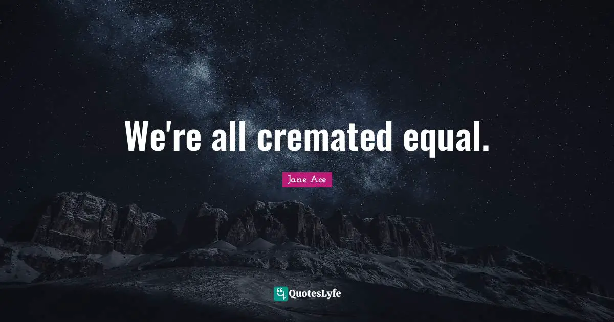 We're all cremated equal.