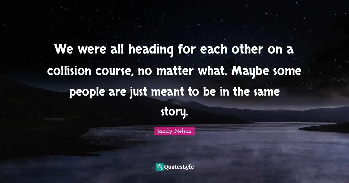 We were all heading for each other on a collision course, no matter what. Maybe some people are just meant to be in the same story.