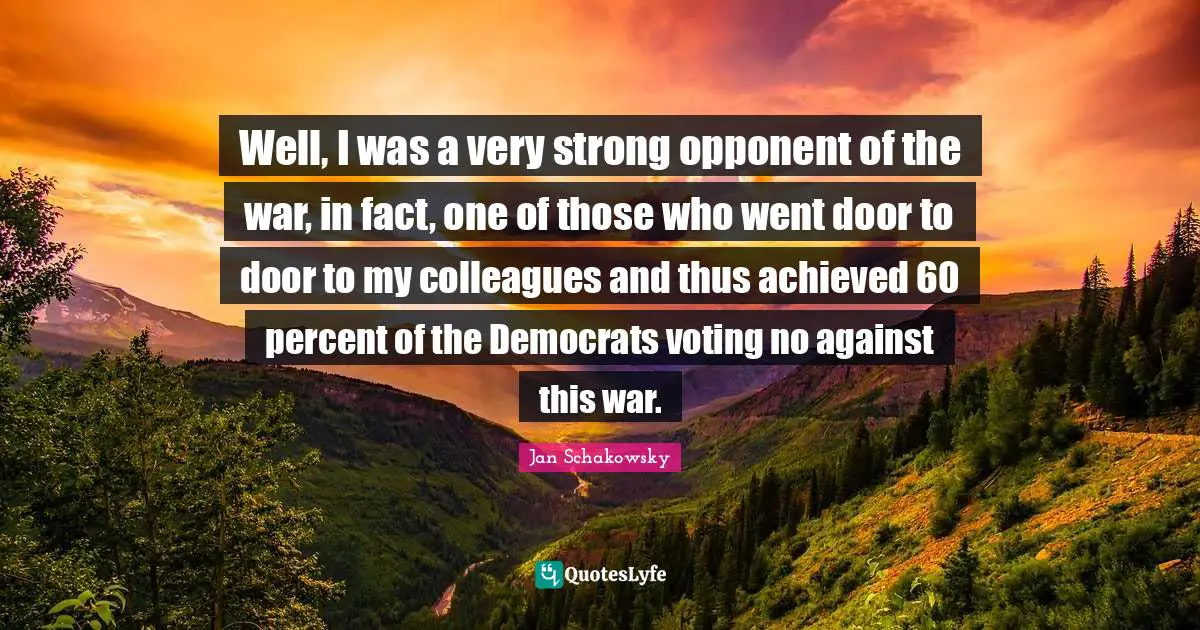 Well, I was a very strong opponent of the war, in fact, one of those who went door to door to my colleagues and thus achieved 60 percent of the Democrats voting no against this war.