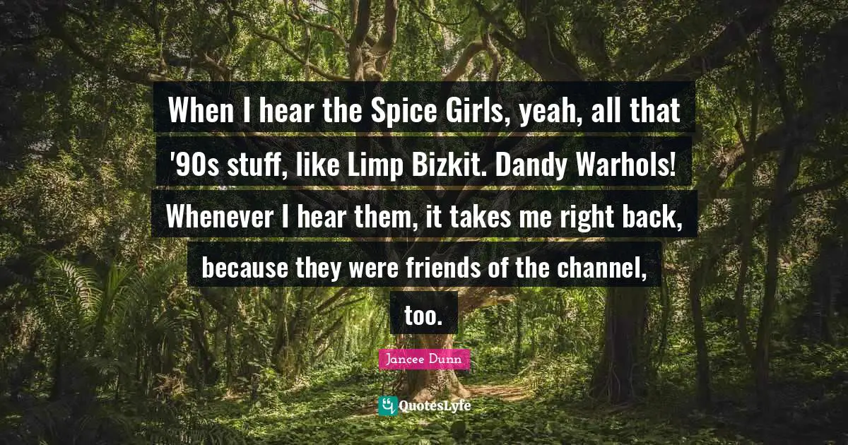When I hear the Spice Girls, yeah, all that '90s stuff, like Limp Bizkit. Dandy Warhols! Whenever I hear them, it takes me right back, because they were friends of the channel, too.