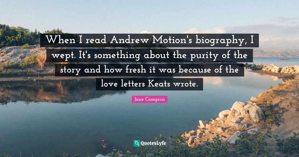 When I read Andrew Motion's biography, I wept. It's something about the purity of the story and how fresh it was because of the love letters Keats wrote.