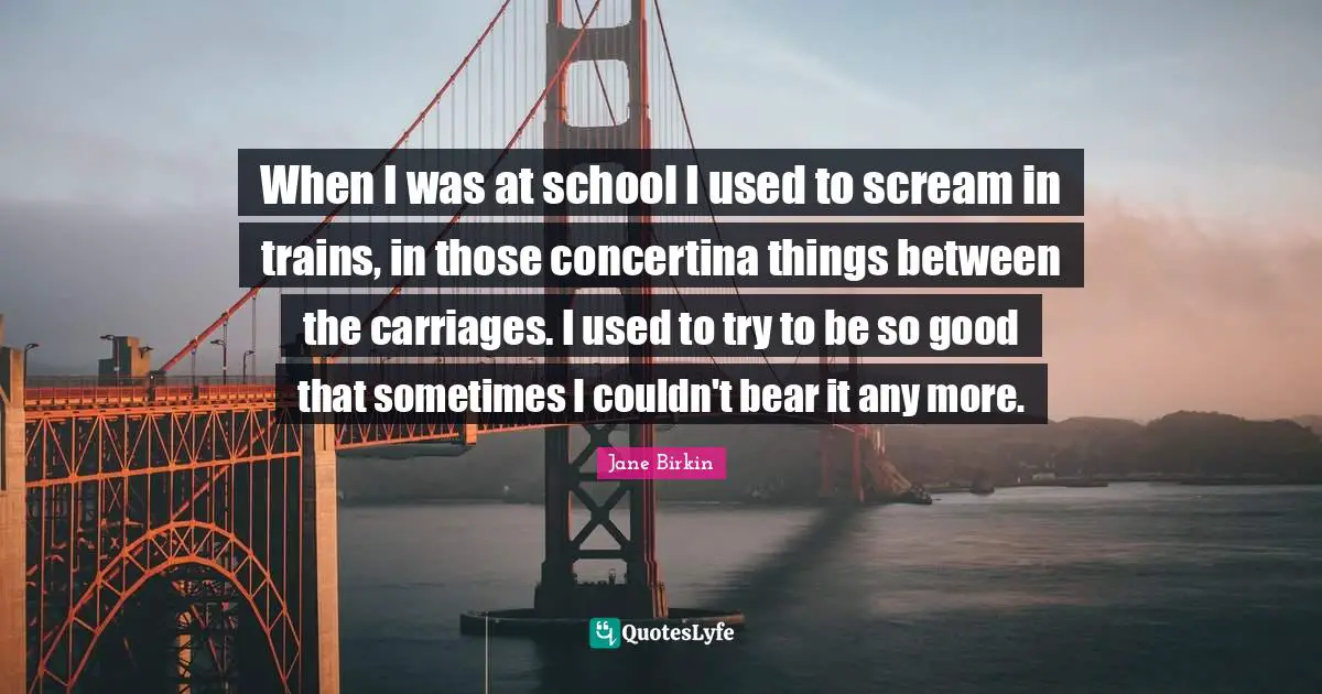 Jane Birkin Quotes: "When I was at school I used to scream in trains, in those concertina things between the carriages. I used to try to be so good that sometimes I couldn't bear it any more."