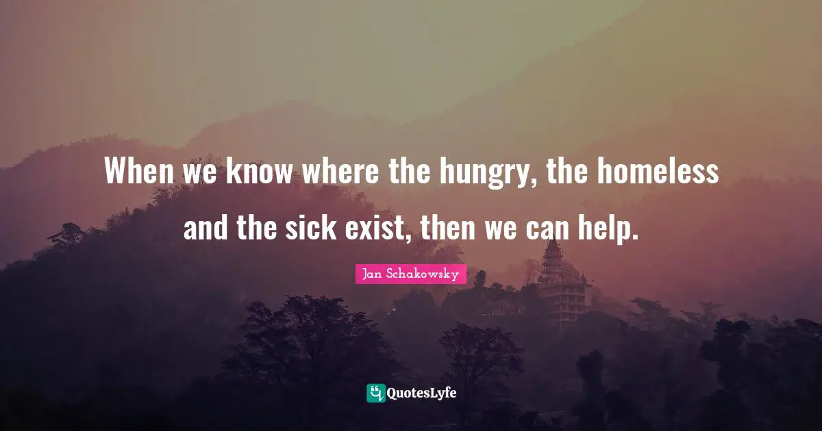 When we know where the hungry, the homeless and the sick exist, then we can help.
