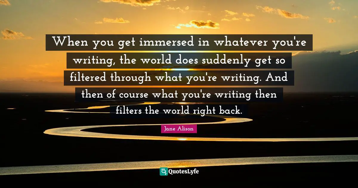 When you get immersed in whatever you're writing, the world does suddenly get so filtered through what you're writing. And then of course what you're writing then filters the world right back.