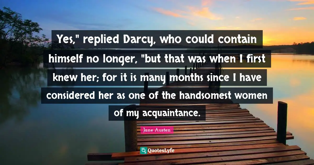 Yes," replied Darcy, who could contain himself no longer, "but that was when I first knew her; for it is many months since I have considered her as one of the handsomest women of my acquaintance.