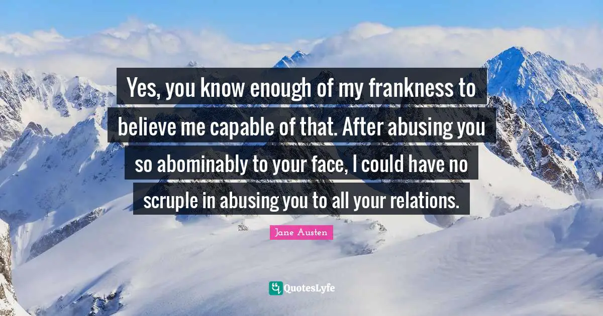 Yes, you know enough of my frankness to believe me capable of that. After abusing you so abominably to your face, I could have no scruple in abusing you to all your relations.
