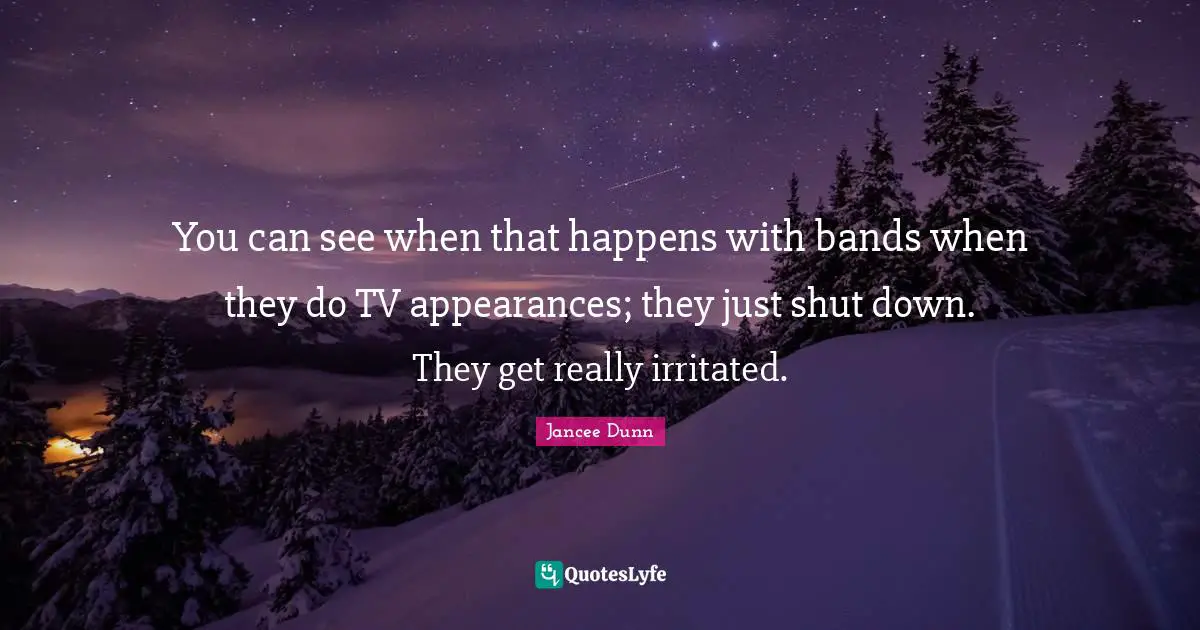 You can see when that happens with bands when they do TV appearances; they just shut down. They get really irritated.