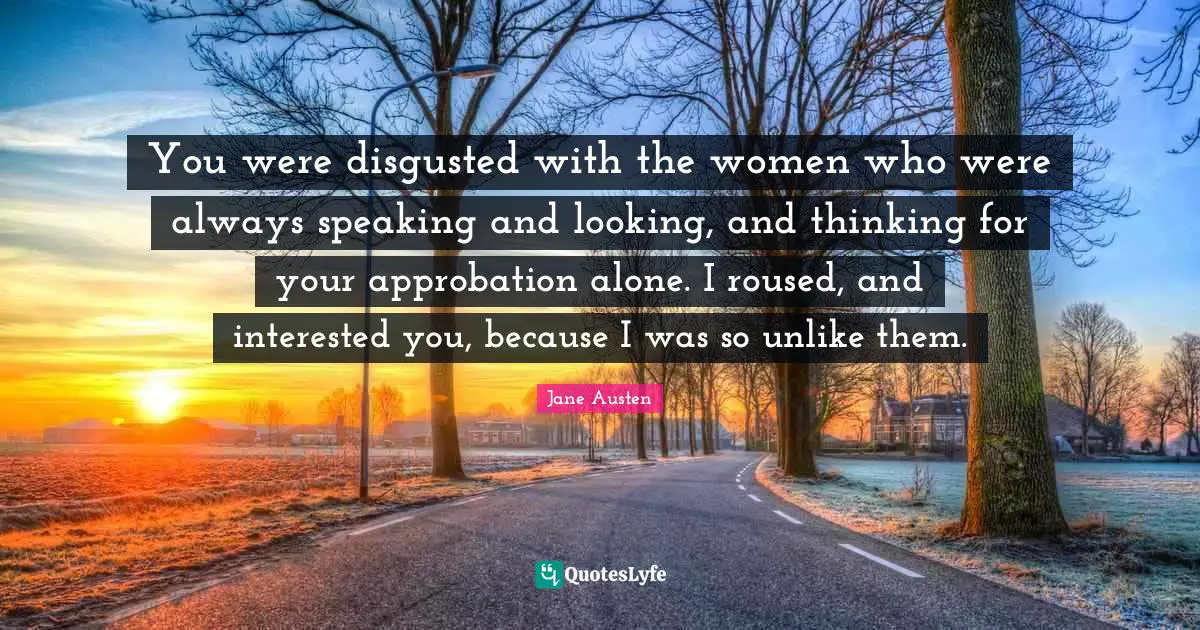 You were disgusted with the women who were always speaking and looking, and thinking for your approbation alone. I roused, and interested you, because I was so unlike them.