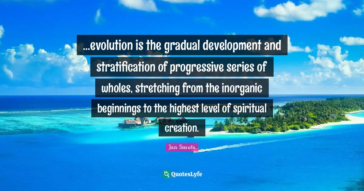 Series Quotes: "...evolution is the gradual development and stratification of progressive series of wholes, stretching from the inorganic beginnings to the highest level of spiritual creation."