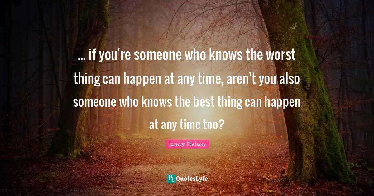 ... if you're someone who knows the worst thing can happen at any time, aren't you also someone who knows the best thing can happen at any time too?