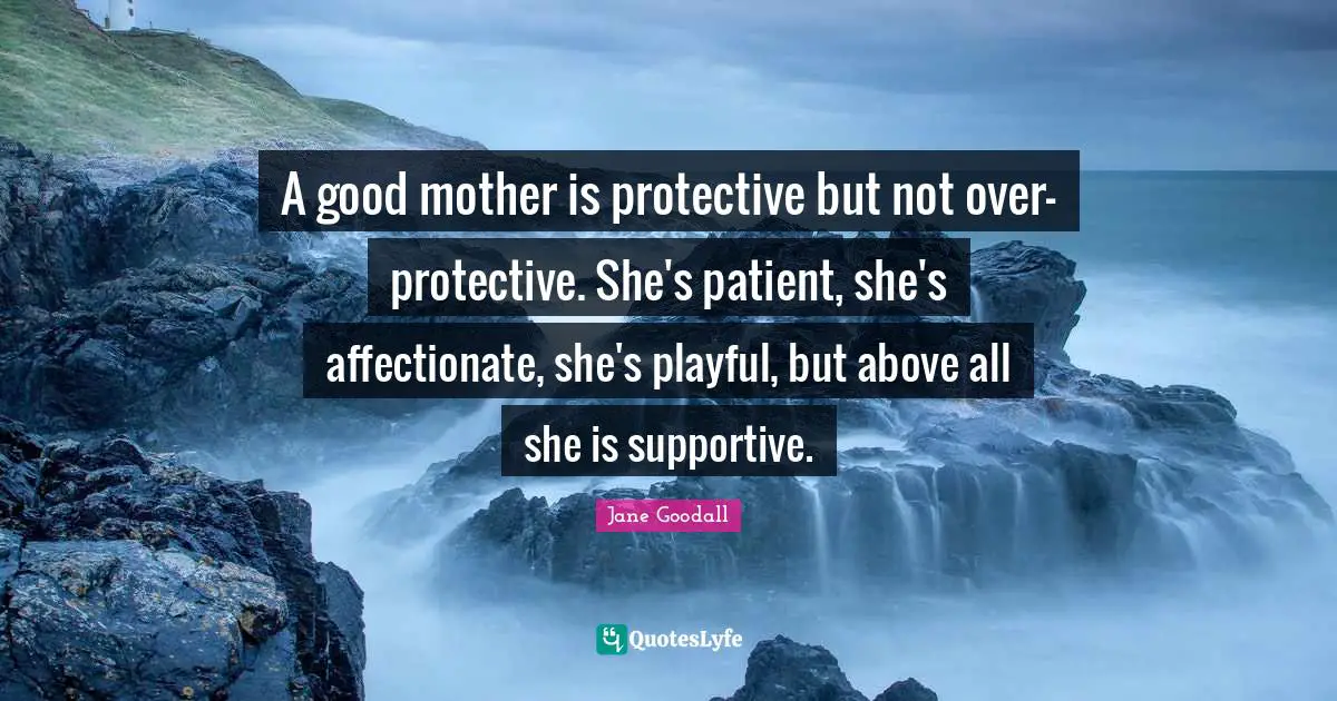 A good mother is protective but not over-protective. She's patient, she's affectionate, she's playful, but above all she is supportive.