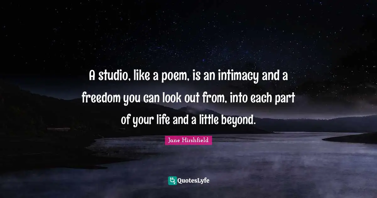 A studio, like a poem, is an intimacy and a freedom you can look out from, into each part of your life and a little beyond.