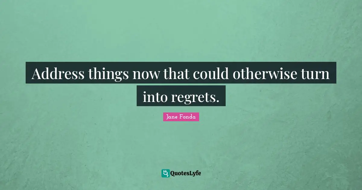 Address things now that could otherwise turn into regrets.