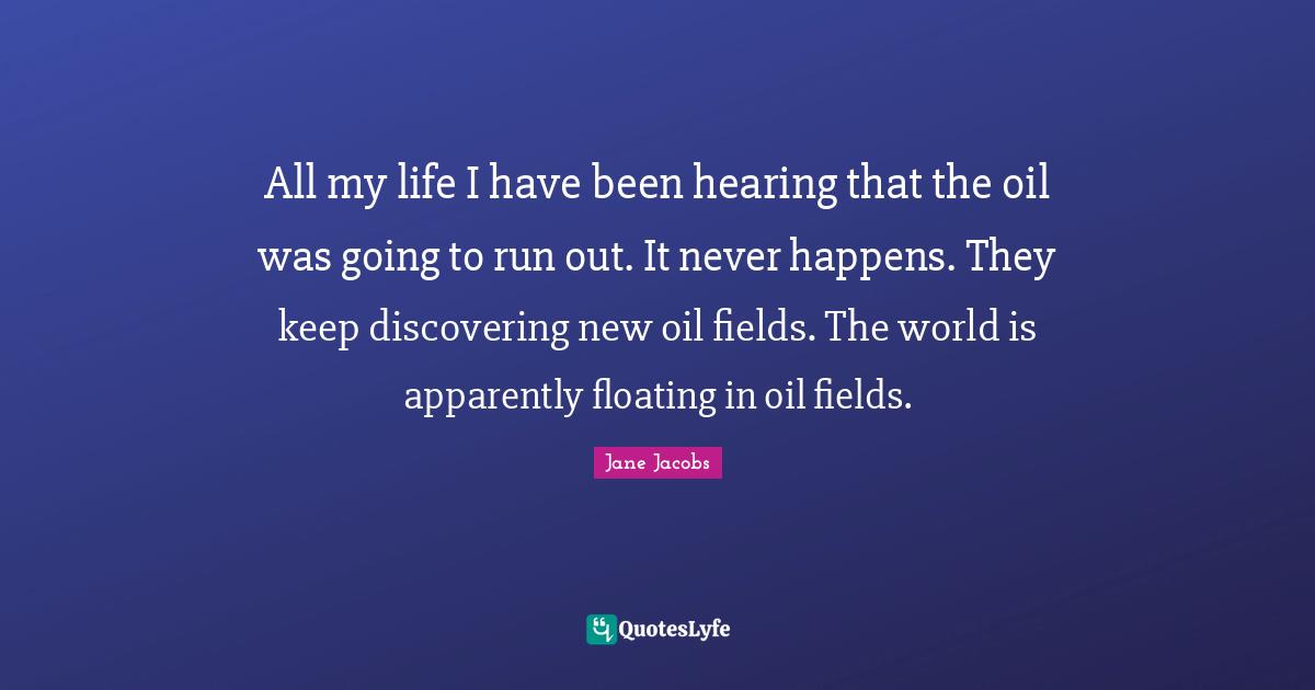 All my life I have been hearing that the oil was going to run out. It never happens. They keep discovering new oil fields. The world is apparently floating in oil fields.