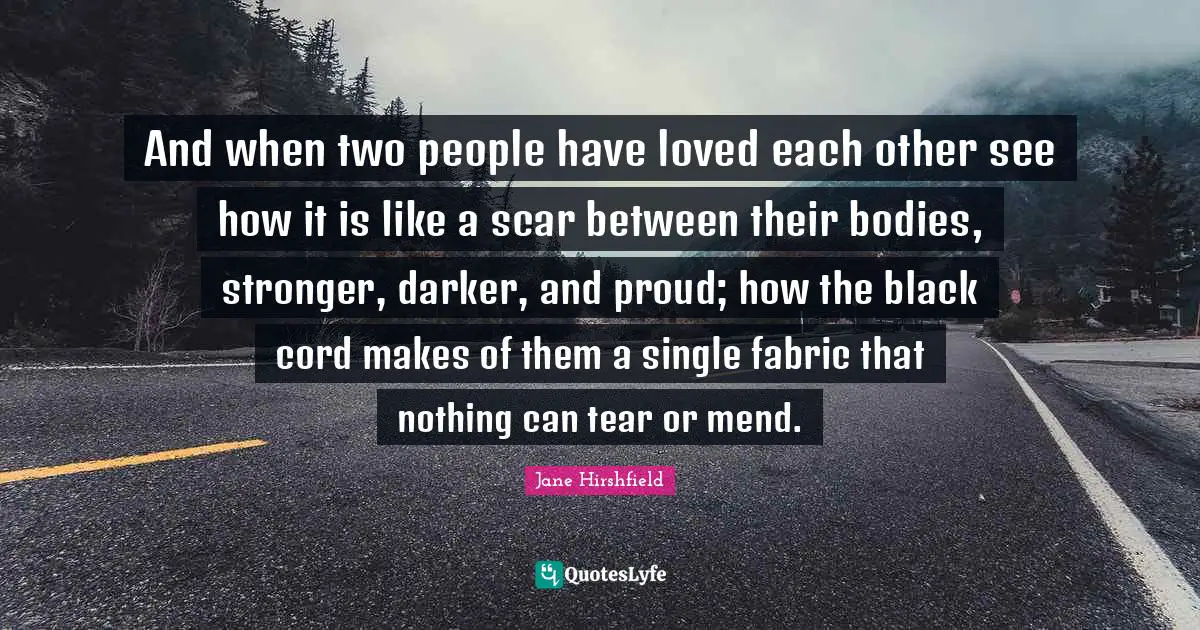 And when two people have loved each other see how it is like a scar between their bodies, stronger, darker, and proud; how the black cord makes of them a single fabric that nothing can tear or mend.