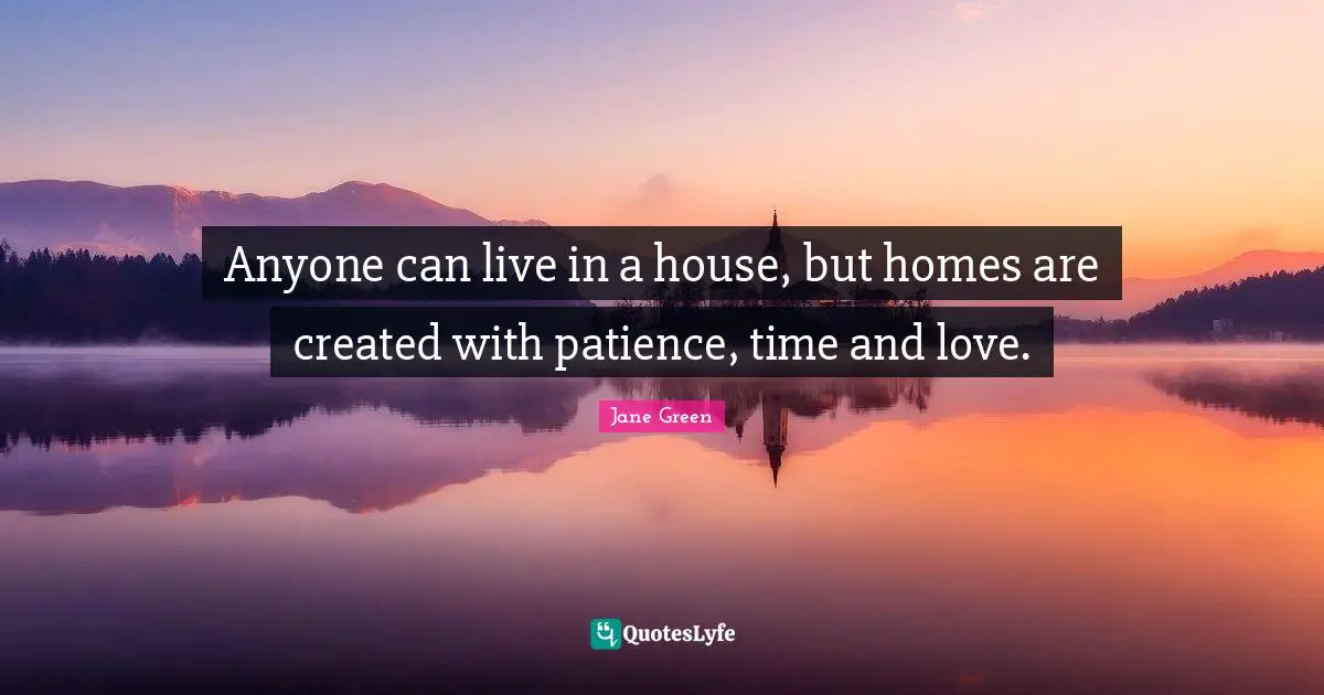Anyone can live in a house, but homes are created with patience, time and love.