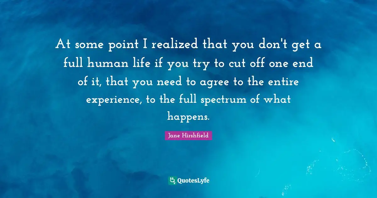 At some point I realized that you don't get a full human life if you try to cut off one end of it, that you need to agree to the entire experience, to the full spectrum of what happens.