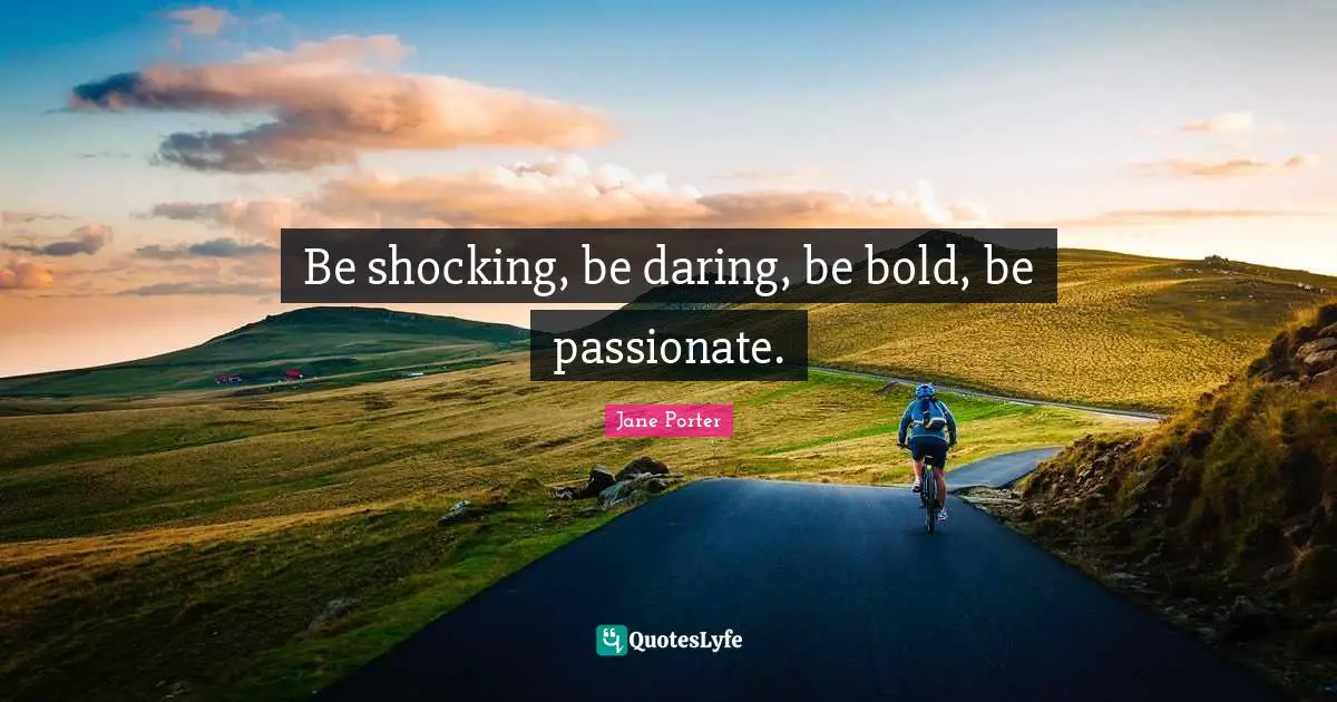 Be shocking, be daring, be bold, be passionate.
