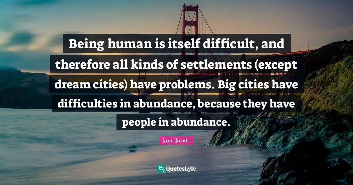 Being human is itself difficult, and therefore all kinds of settlements (except dream cities) have problems. Big cities have difficulties in abundance, because they have people in abundance.