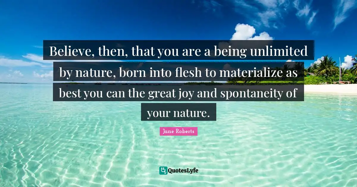 Believe, then, that you are a being unlimited by nature, born into flesh to materialize as best you can the great joy and spontaneity of your nature.