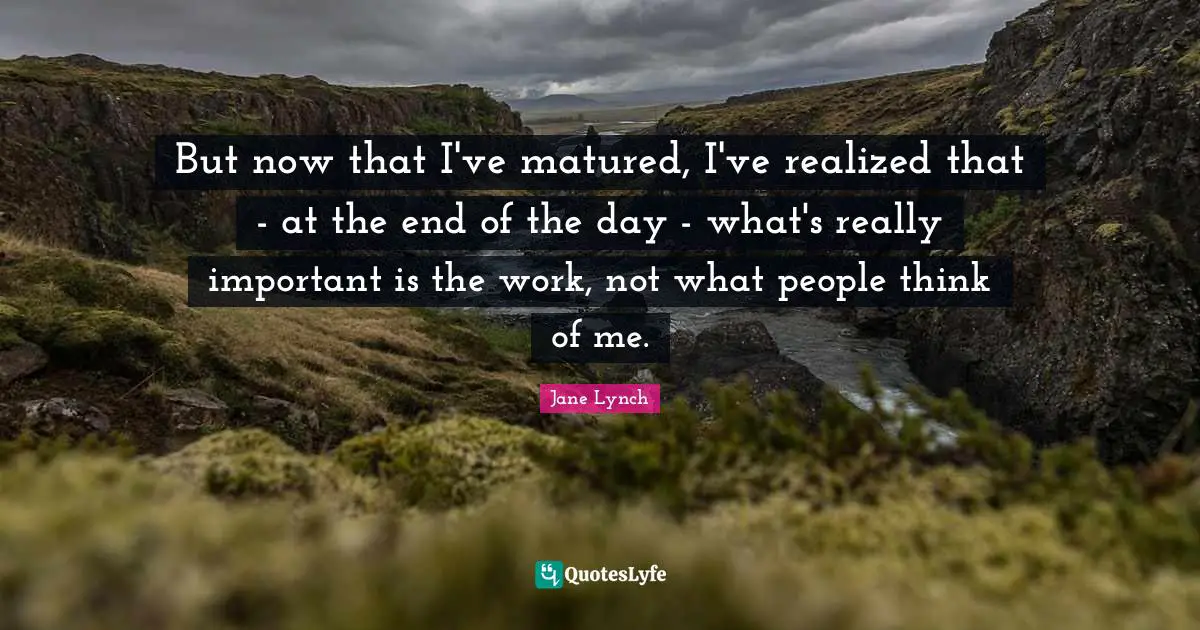 Jane Lynch Quotes: "But now that I've matured, I've realized that - at the end of the day - what's really important is the work, not what people think of me."
