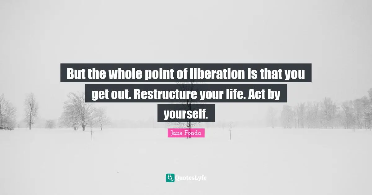 Jane Fonda Quotes: "But the whole point of liberation is that you get out. Restructure your life. Act by yourself."