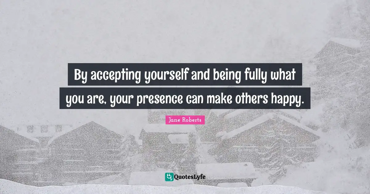 Presence Quotes: "By accepting yourself and being fully what you are, your presence can make others happy."