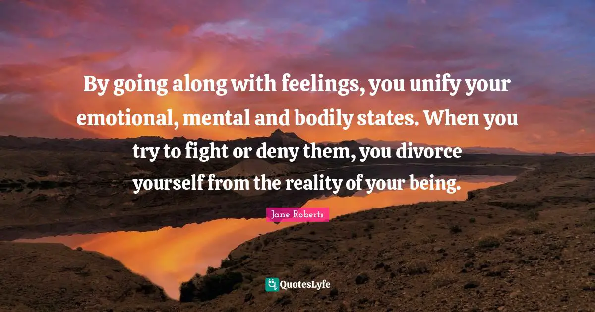 By going along with feelings, you unify your emotional, mental and bodily states. When you try to fight or deny them, you divorce yourself from the reality of your being.