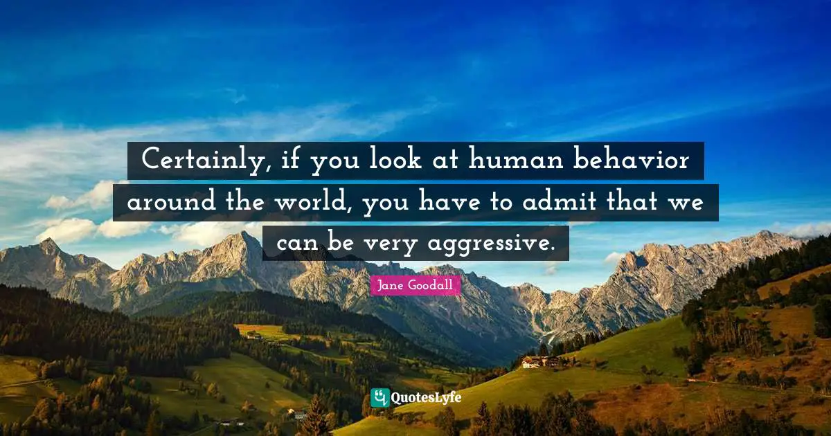 Certainly, if you look at human behavior around the world, you have to admit that we can be very aggressive.
