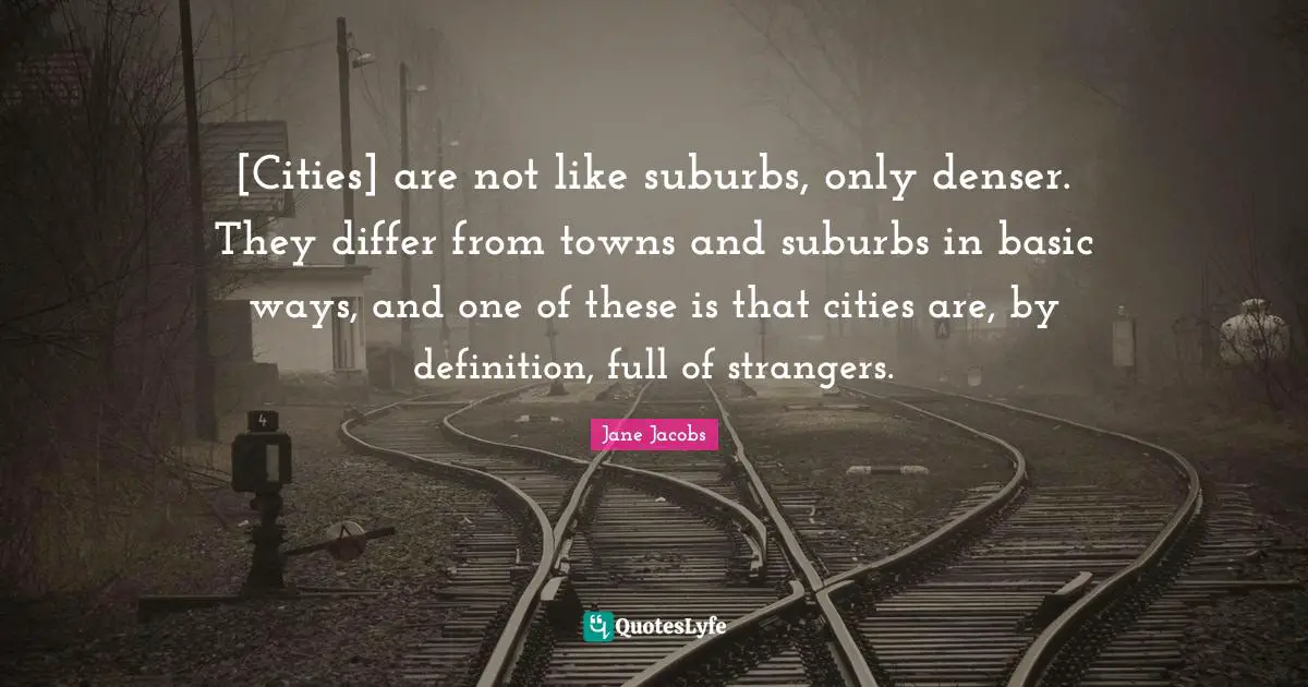 Definitions Quotes: "[Cities] are not like suburbs, only denser. They differ from towns and suburbs in basic ways, and one of these is that cities are, by definition, full of strangers."