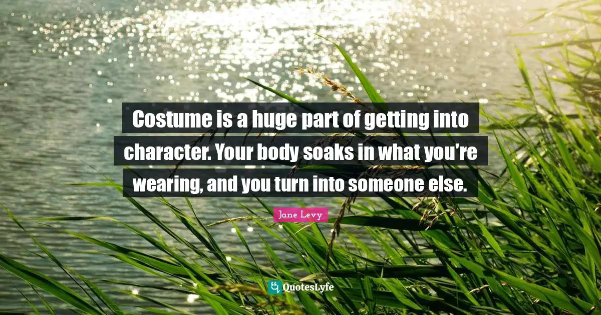 Costume is a huge part of getting into character. Your body soaks in what you're wearing, and you turn into someone else.