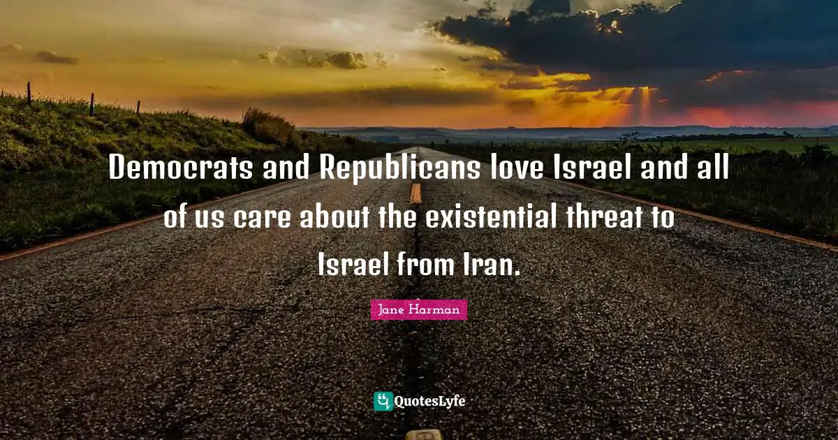 Democrats and Republicans love Israel and all of us care about the existential threat to Israel from Iran.