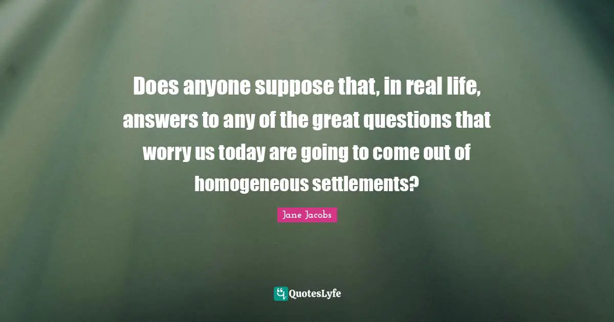 Does anyone suppose that, in real life, answers to any of the great questions that worry us today are going to come out of homogeneous settlements?