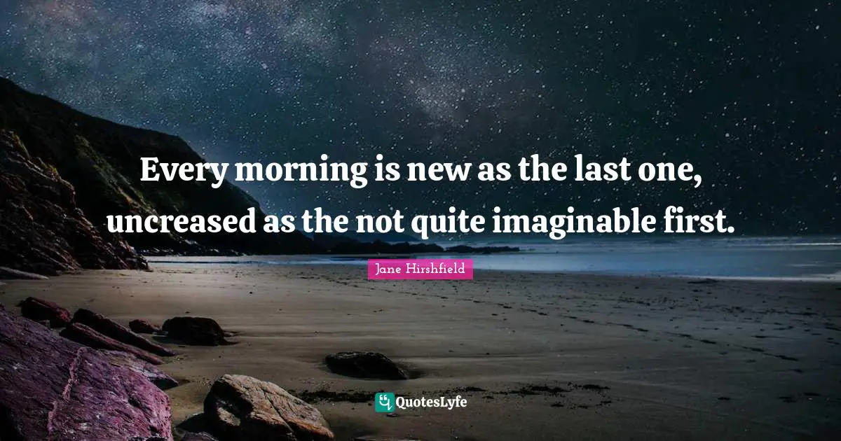 Every morning is new as the last one, uncreased as the not quite imaginable first.