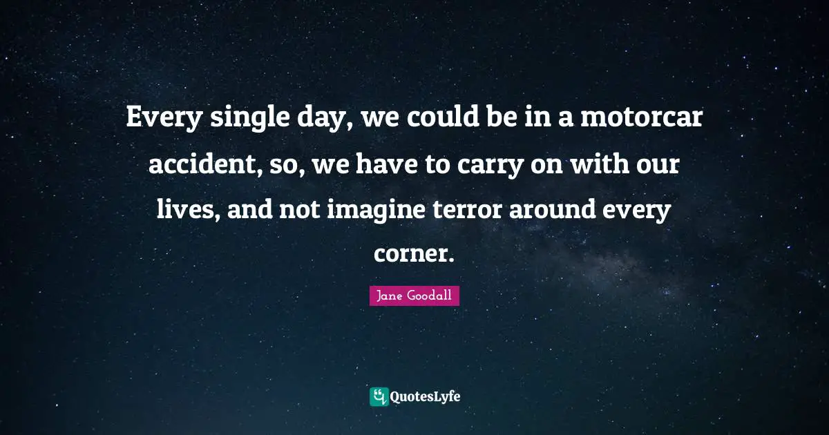 Every single day, we could be in a motorcar accident, so, we have to carry on with our lives, and not imagine terror around every corner.