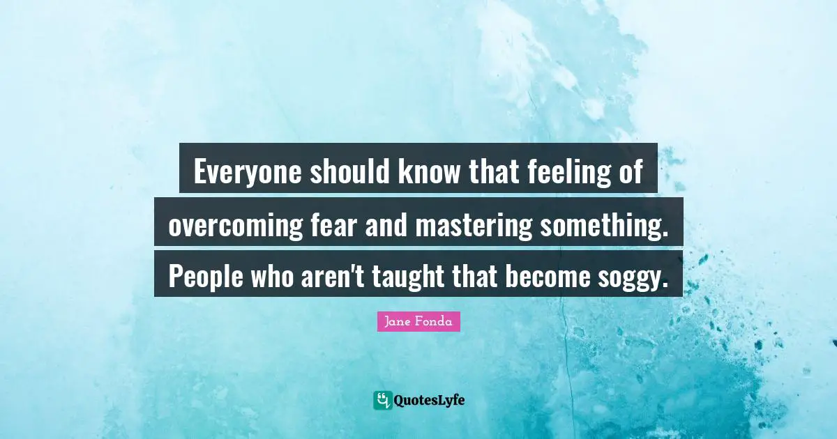 Jane Fonda Quotes: "Everyone should know that feeling of overcoming fear and mastering something. People who aren't taught that become soggy."