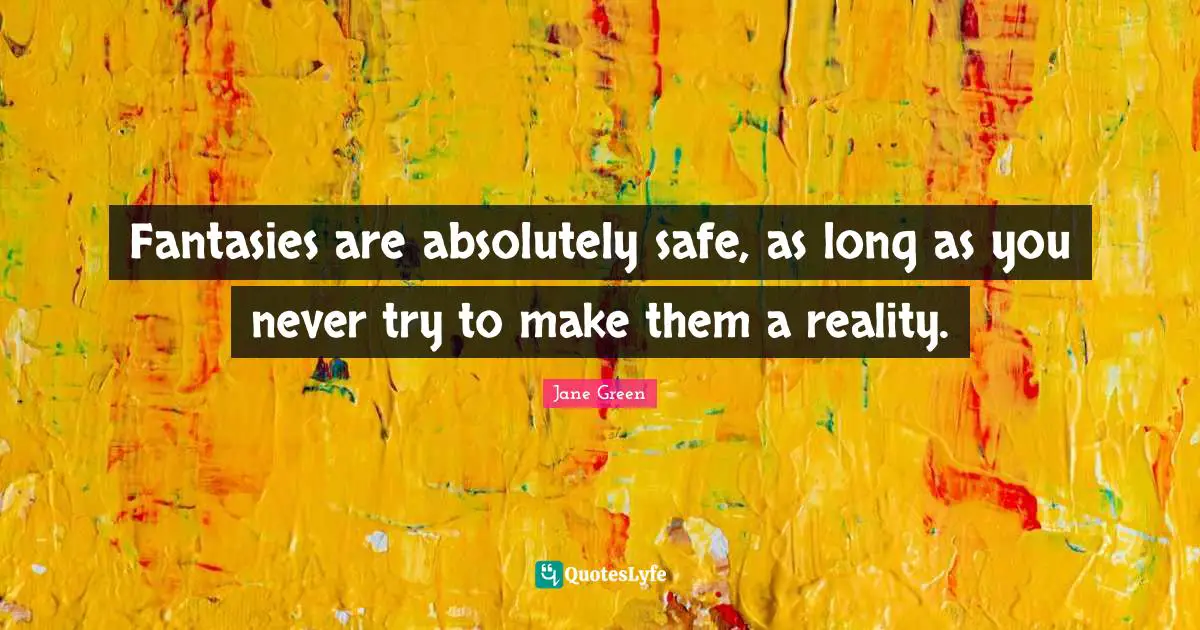 Fantasies are absolutely safe, as long as you never try to make them a reality.