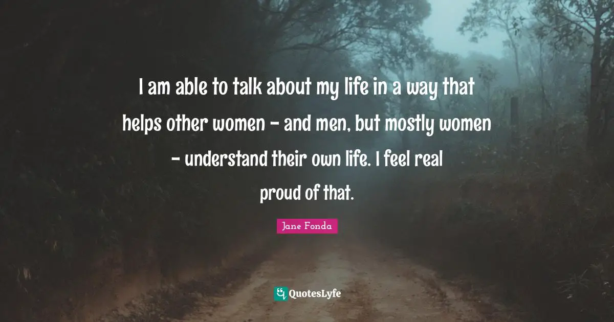 I am able to talk about my life in a way that helps other women - and men, but mostly women - understand their own life. I feel real proud of that.