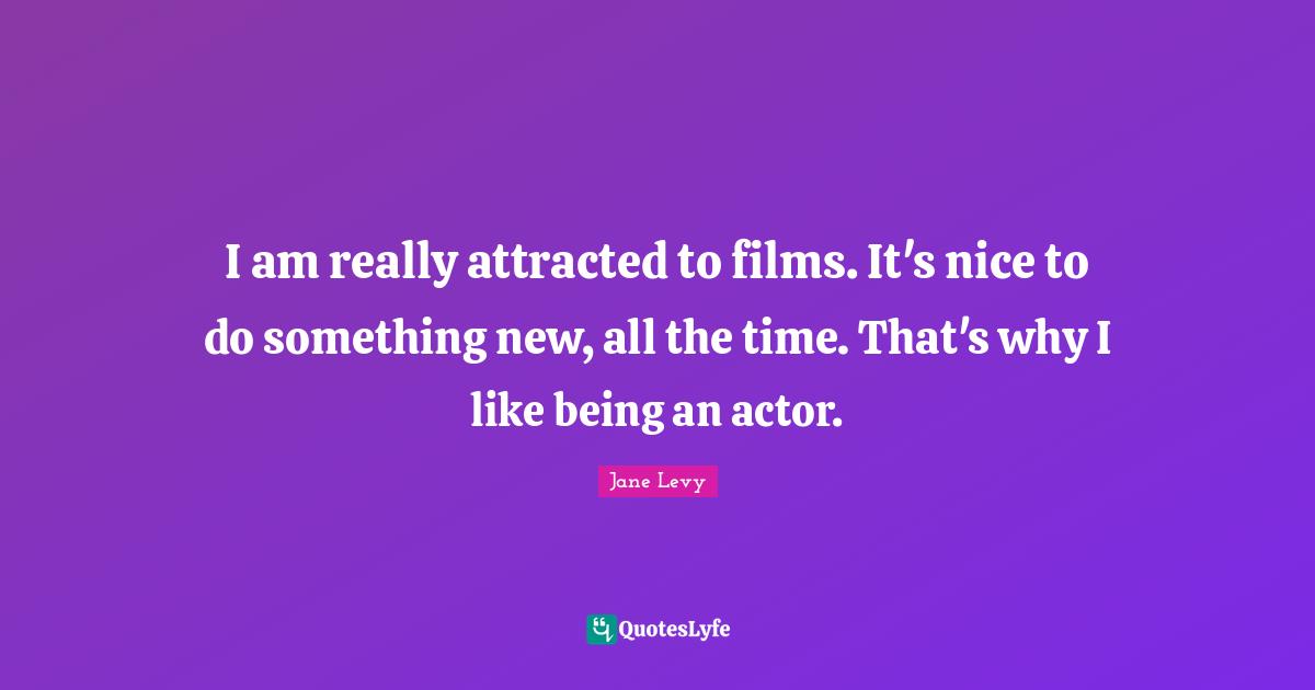 I am really attracted to films. It's nice to do something new, all the time. That's why I like being an actor.