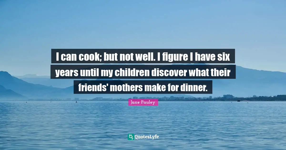 I can cook; but not well. I figure I have six years until my children discover what their friends' mothers make for dinner.