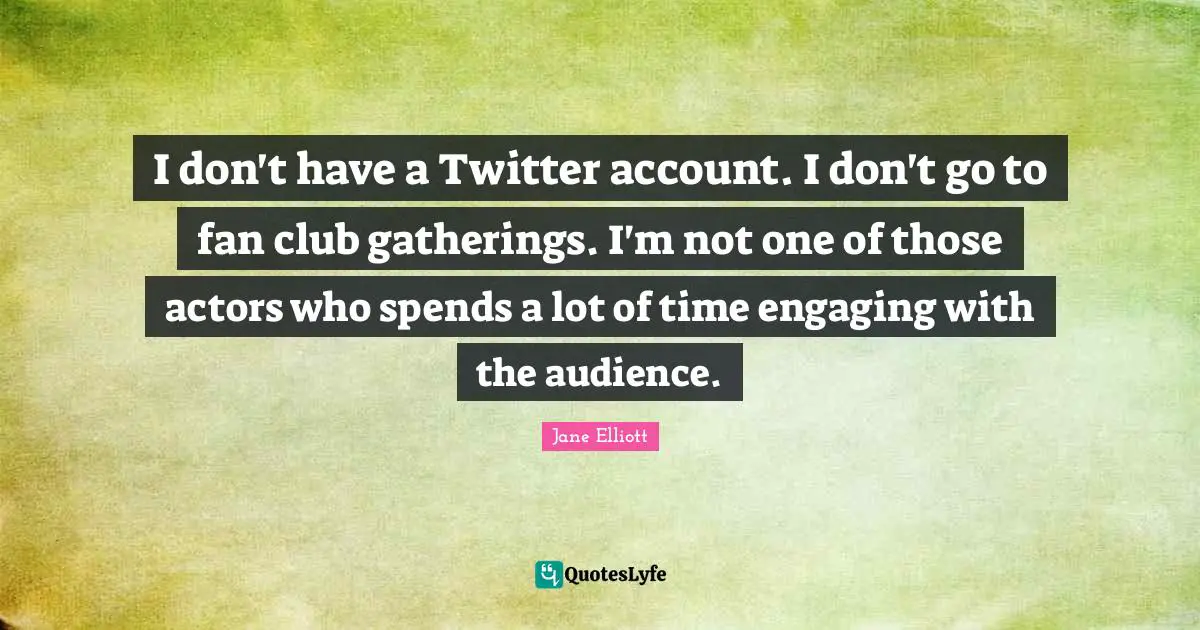 I don't have a Twitter account. I don't go to fan club gatherings. I'm not one of those actors who spends a lot of time engaging with the audience.